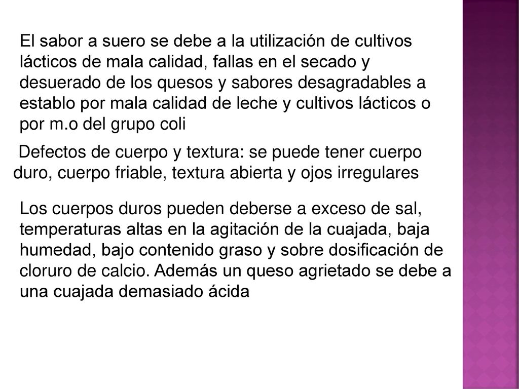 El sabor a suero se debe a la utilización de cultivos lácticos de mala calidad, fallas en el secado y desuerado de los quesos y sabores desagradables a establo por mala calidad de leche y cultivos lácticos o por m.o del grupo coli