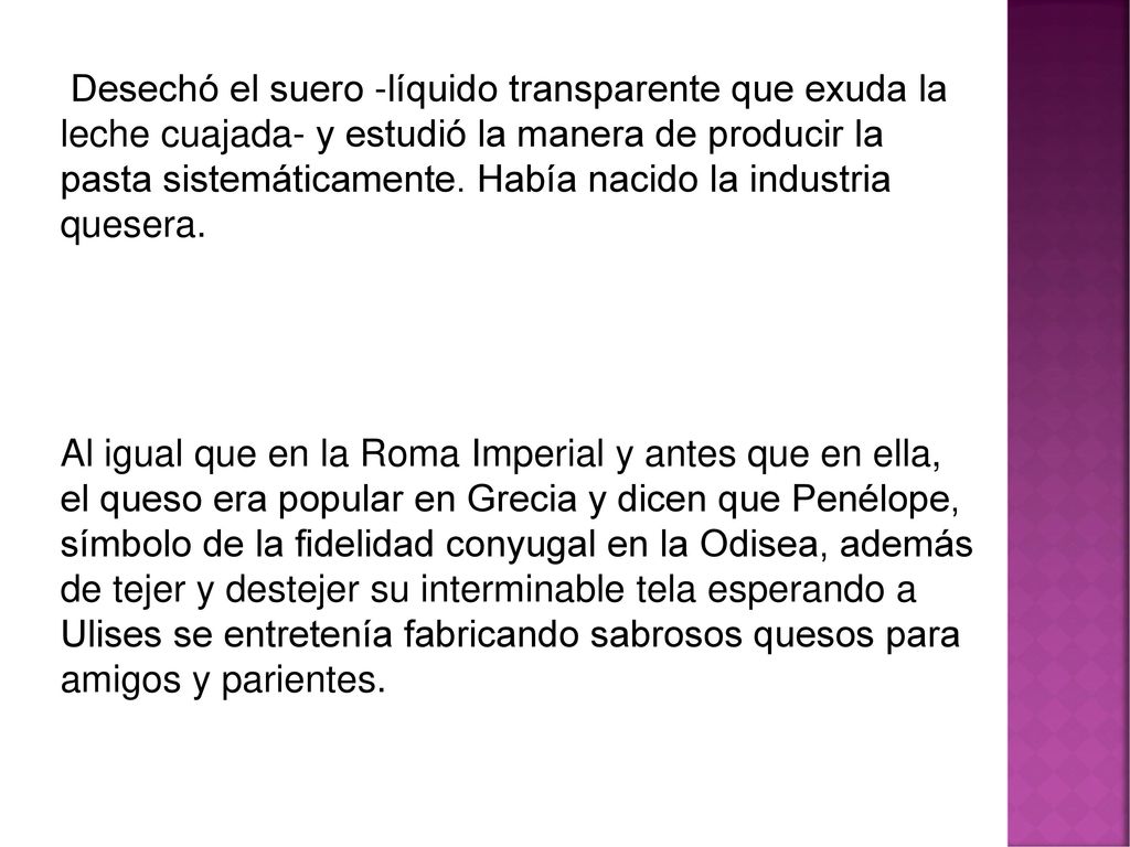 Desechó el suero -líquido transparente que exuda la leche cuajada- y estudió la manera de producir la pasta sistemáticamente. Había nacido la industria quesera.