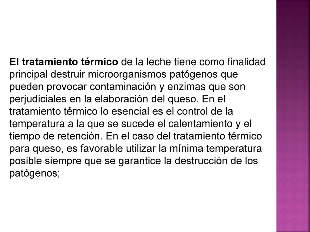 El tratamiento térmico de la leche tiene como finalidad principal destruir microorganismos patógenos que pueden provocar contaminación y enzimas que son perjudiciales en la elaboración del queso.