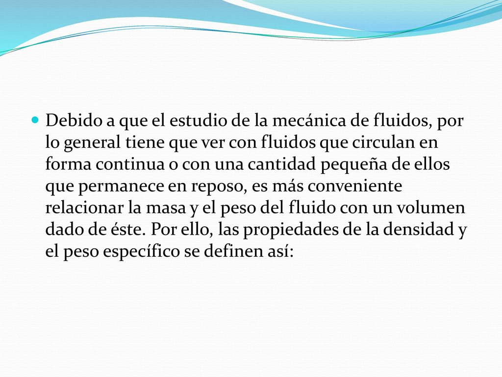 Debido a que el estudio de la mecánica de fluidos, por lo general tiene que ver con flui­dos que circulan en forma continua o con una cantidad pequeña de ellos que permanece en reposo, es más conveniente relacionar la masa y el peso del fluido con un volumen dado de éste.