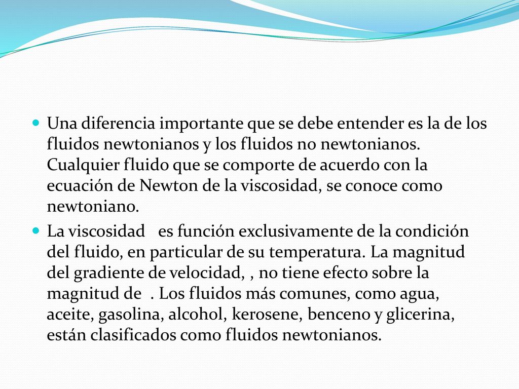 Una diferencia importante que se debe entender es la de los fluidos newtonianos y los fluidos no newtonianos. Cualquier fluido que se comporte de acuerdo con la ecuación de Newton de la viscosidad, se conoce como newtoniano.
