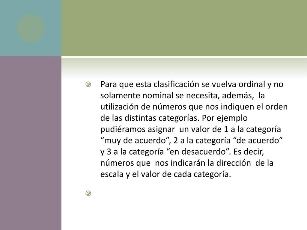 Para que esta clasificación se vuelva ordinal y no solamente nominal se necesita, además, la utilización de números que nos indiquen el orden de las distintas categorías. Por ejemplo pudiéramos asignar un valor de 1 a la categoría muy de acuerdo , 2 a la categoría de acuerdo y 3 a la categoría en desacuerdo . Es decir, números que nos indicarán la dirección de la escala y el valor de cada categoría.