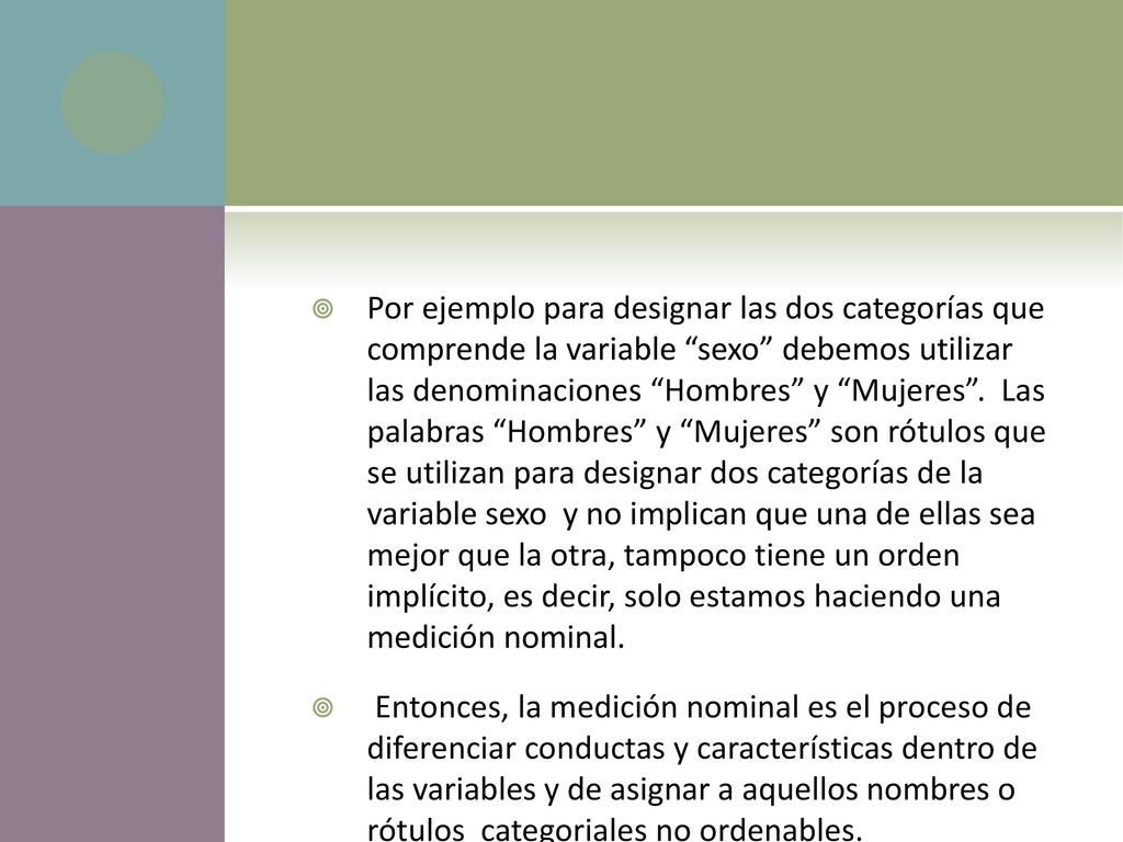 Por ejemplo para designar las dos categorías que comprende la variable sexo debemos utilizar las denominaciones Hombres y Mujeres . Las palabras Hombres y Mujeres son rótulos que se utilizan para designar dos categorías de la variable sexo y no implican que una de ellas sea mejor que la otra, tampoco tiene un orden implícito, es decir, solo estamos haciendo una medición nominal.