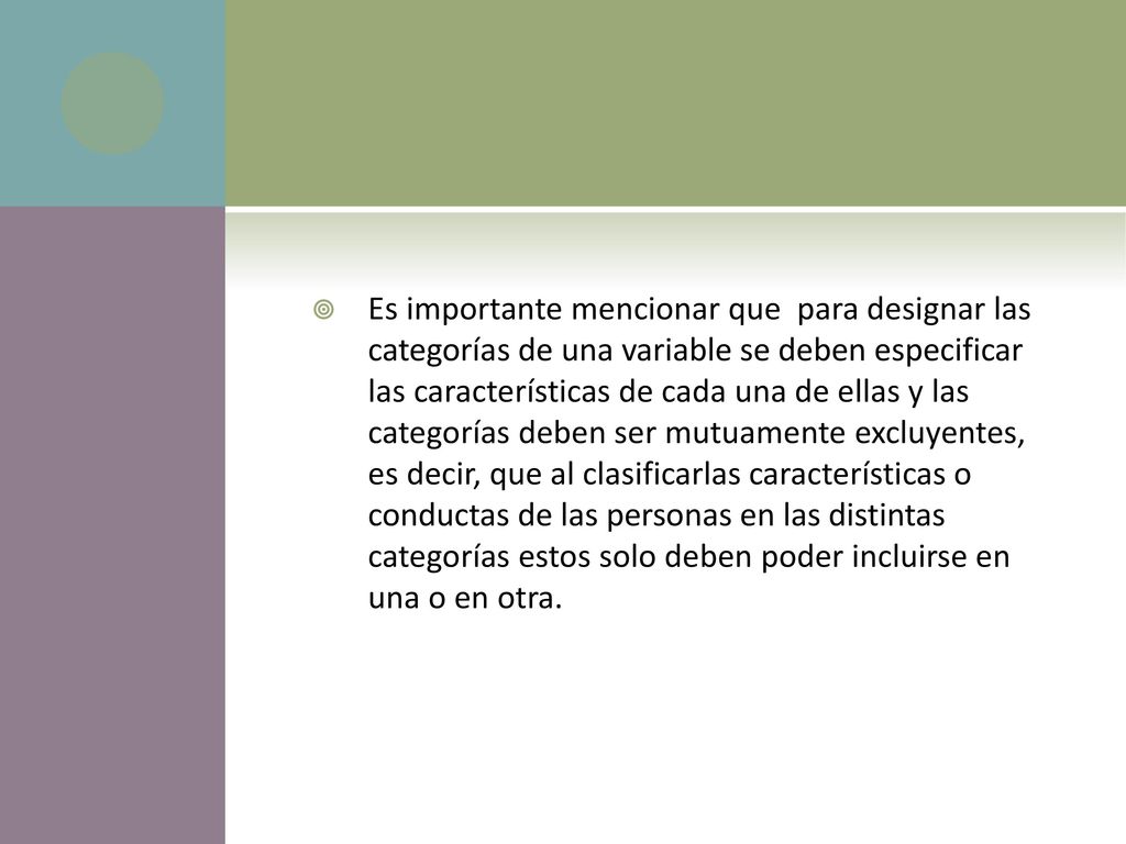 Es importante mencionar que para designar las categorías de una variable se deben especificar las características de cada una de ellas y las categorías deben ser mutuamente excluyentes, es decir, que al clasificarlas características o conductas de las personas en las distintas categorías estos solo deben poder incluirse en una o en otra.