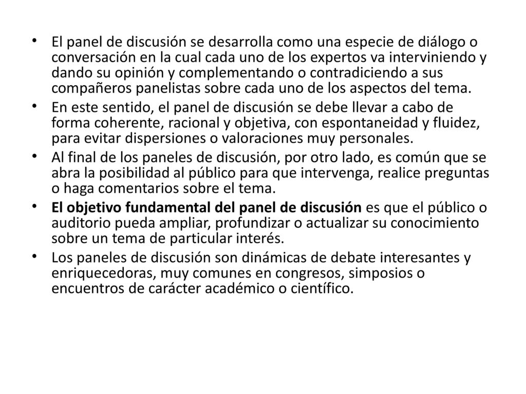 El panel de discusión se desarrolla como una especie de diálogo o conversación en la cual cada uno de los expertos va interviniendo y dando su opinión y complementando o contradiciendo a sus compañeros panelistas sobre cada uno de los aspectos del tema.
