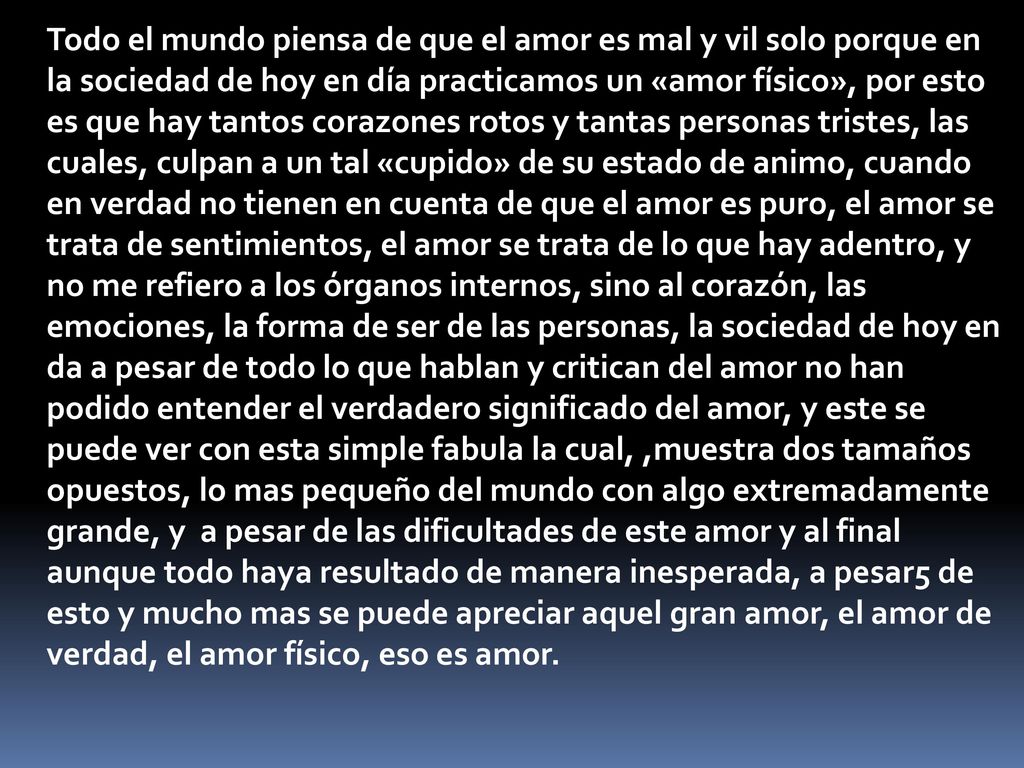 Todo el mundo piensa de que el amor es mal y vil solo porque en la sociedad de hoy en día practicamos un «amor físico», por esto es que hay tantos corazones rotos y tantas personas tristes, las cuales, culpan a un tal «cupido» de su estado de animo, cuando en verdad no tienen en cuenta de que el amor es puro, el amor se trata de sentimientos, el amor se trata de lo que hay adentro, y no me refiero a los órganos internos, sino al corazón, las emociones, la forma de ser de las personas, la sociedad de hoy en da a pesar de todo lo que hablan y critican del amor no han podido entender el verdadero significado del amor, y este se puede ver con esta simple fabula la cual, ,muestra dos tamaños opuestos, lo mas pequeño del mundo con algo extremadamente grande, y a pesar de las dificultades de este amor y al final aunque todo haya resultado de manera inesperada, a pesar5 de esto y mucho mas se puede apreciar aquel gran amor, el amor de verdad, el amor físico, eso es amor.