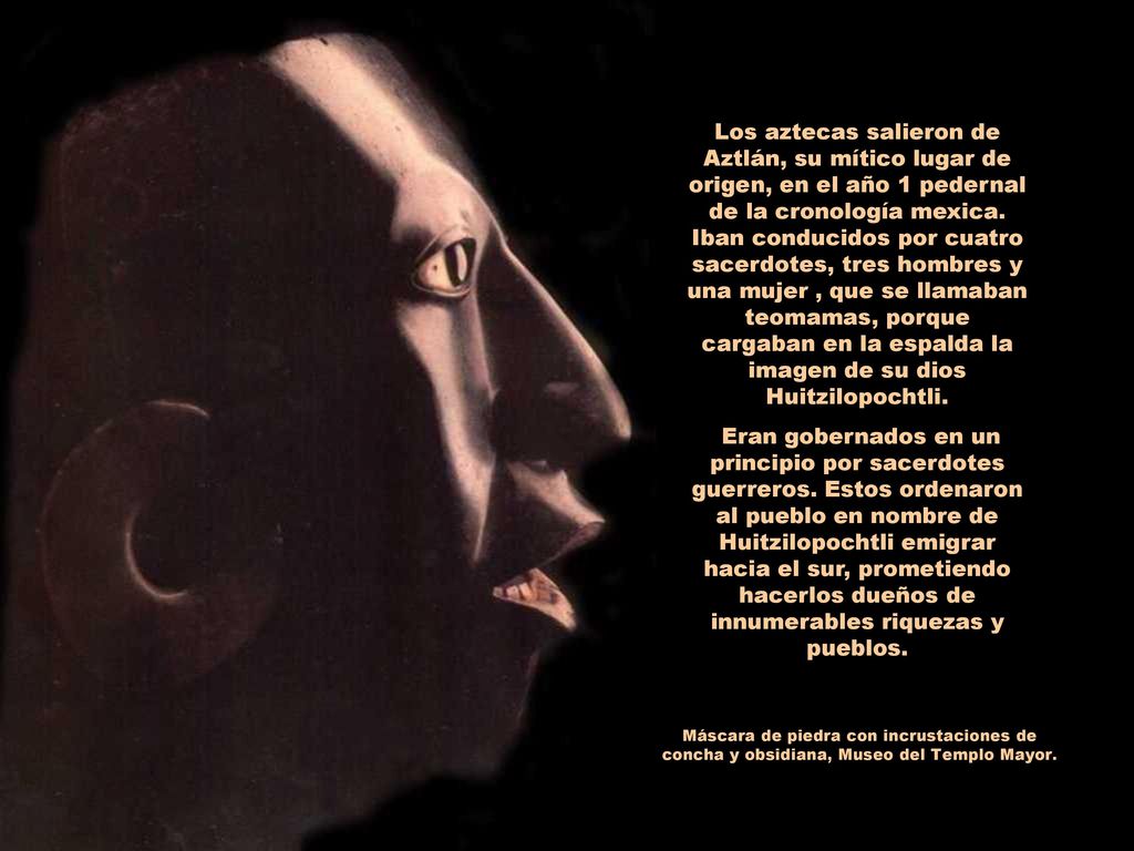 Los aztecas salieron de Aztlán, su mítico lugar de origen, en el año 1 pedernal de la cronología mexica. Iban conducidos por cuatro sacerdotes, tres hombres y una mujer , que se llamaban teomamas, porque cargaban en la espalda la imagen de su dios Huitzilopochtli.
