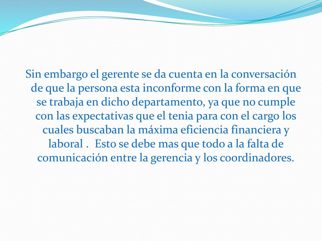 Sin embargo el gerente se da cuenta en la conversación de que la persona esta inconforme con la forma en que se trabaja en dicho departamento, ya que no cumple con las expectativas que el tenia para con el cargo los cuales buscaban la máxima eficiencia financiera y laboral .