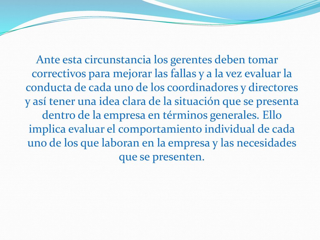 Ante esta circunstancia los gerentes deben tomar correctivos para mejorar las fallas y a la vez evaluar la conducta de cada uno de los coordinadores y directores y así tener una idea clara de la situación que se presenta dentro de la empresa en términos generales.