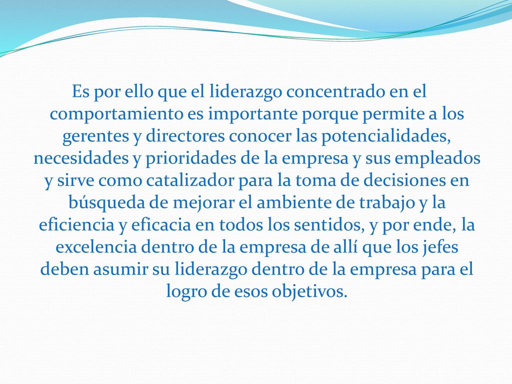 Es por ello que el liderazgo concentrado en el comportamiento es importante porque permite a los gerentes y directores conocer las potencialidades, necesidades y prioridades de la empresa y sus empleados y sirve como catalizador para la toma de decisiones en búsqueda de mejorar el ambiente de trabajo y la eficiencia y eficacia en todos los sentidos, y por ende, la excelencia dentro de la empresa de allí que los jefes deben asumir su liderazgo dentro de la empresa para el logro de esos objetivos.