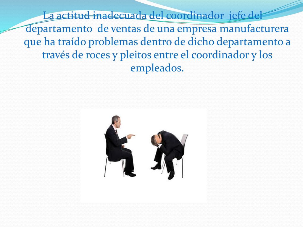 La actitud inadecuada del coordinador jefe del departamento de ventas de una empresa manufacturera que ha traído problemas dentro de dicho departamento a través de roces y pleitos entre el coordinador y los empleados.