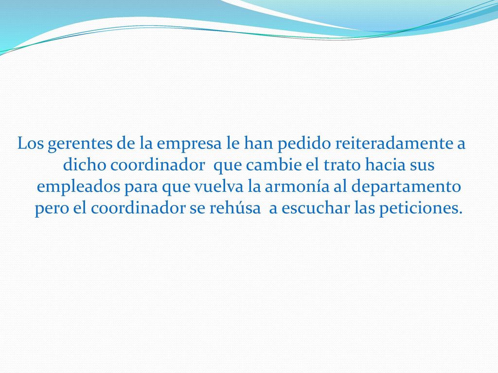 Los gerentes de la empresa le han pedido reiteradamente a dicho coordinador que cambie el trato hacia sus empleados para que vuelva la armonía al departamento pero el coordinador se rehúsa a escuchar las peticiones.