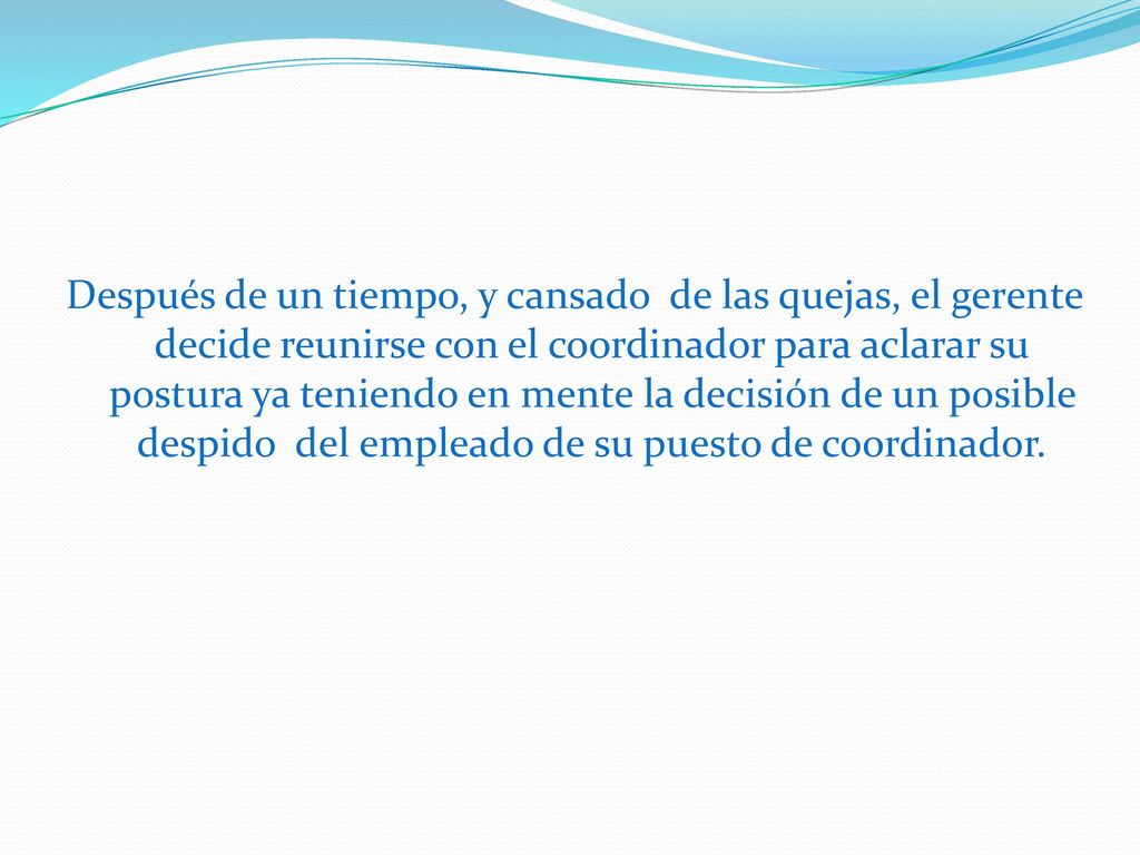 Después de un tiempo, y cansado de las quejas, el gerente decide reunirse con el coordinador para aclarar su postura ya teniendo en mente la decisión de un posible despido del empleado de su puesto de coordinador.