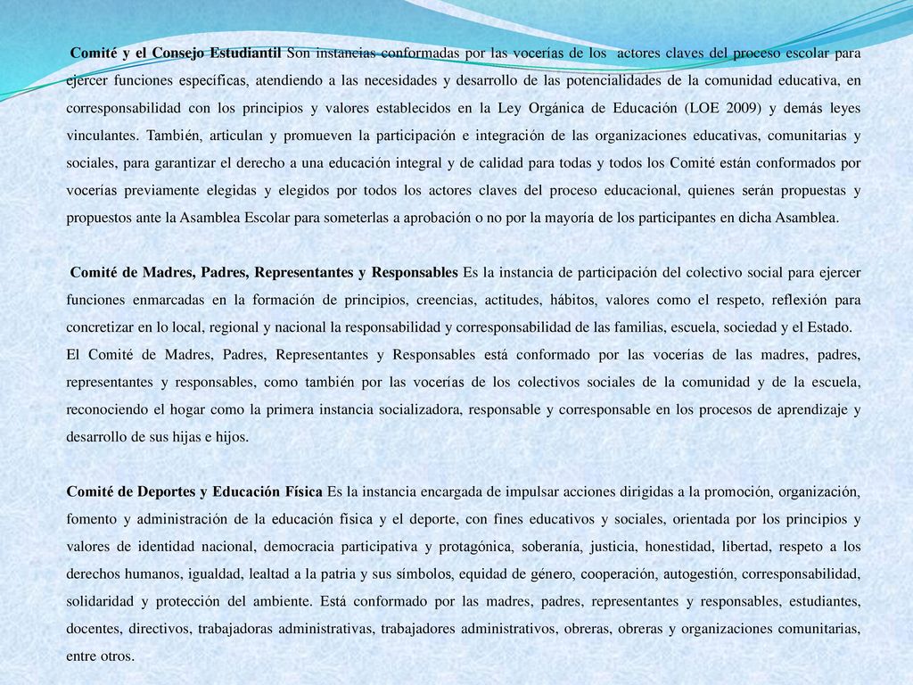 Comité y el Consejo Estudiantil Son instancias conformadas por las vocerías de los actores claves del proceso escolar para ejercer funciones específicas, atendiendo a las necesidades y desarrollo de las potencialidades de la comunidad educativa, en corresponsabilidad con los principios y valores establecidos en la Ley Orgánica de Educación (LOE 2009) y demás leyes vinculantes. También, articulan y promueven la participación e integración de las organizaciones educativas, comunitarias y sociales, para garantizar el derecho a una educación integral y de calidad para todas y todos los Comité están conformados por vocerías previamente elegidas y elegidos por todos los actores claves del proceso educacional, quienes serán propuestas y propuestos ante la Asamblea Escolar para someterlas a aprobación o no por la mayoría de los participantes en dicha Asamblea.