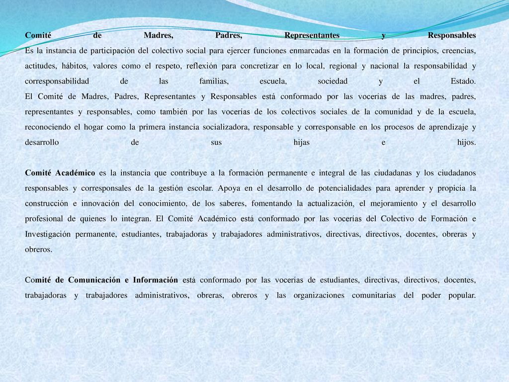 Comité de Madres, Padres, Representantes y Responsables Es la instancia de participación del colectivo social para ejercer funciones enmarcadas en la formación de principios, creencias, actitudes, hábitos, valores como el respeto, reflexión para concretizar en lo local, regional y nacional la responsabilidad y corresponsabilidad de las familias, escuela, sociedad y el Estado. El Comité de Madres, Padres, Representantes y Responsables está conformado por las vocerías de las madres, padres, representantes y responsables, como también por las vocerías de los colectivos sociales de la comunidad y de la escuela, reconociendo el hogar como la primera instancia socializadora, responsable y corresponsable en los procesos de aprendizaje y desarrollo de sus hijas e hijos.
