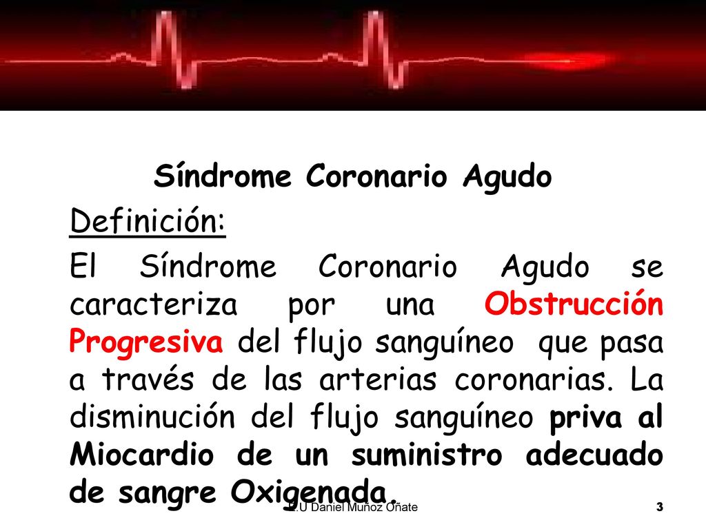Síndrome Coronario Agudo Definición: El Síndrome Coronario Agudo se caracteriza por una Obstrucción Progresiva del flujo sanguíneo que pasa a través de las arterias coronarias. La disminución del flujo sanguíneo priva al Miocardio de un suministro adecuado de sangre Oxigenada.