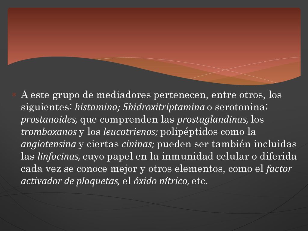 A este grupo de mediadores pertenecen, entre otros, los siguientes: histamina; 5hidroxitriptamina o serotonina; prostanoides, que comprenden las prostaglandinas, los tromboxanos y los leucotrienos; polipéptidos como la angiotensina y ciertas cininas; pueden ser también incluidas las linfocinas, cuyo papel en la inmunidad celular o diferida cada vez se conoce mejor y otros elementos, como el factor activador de plaquetas, el óxido nítrico, etc.