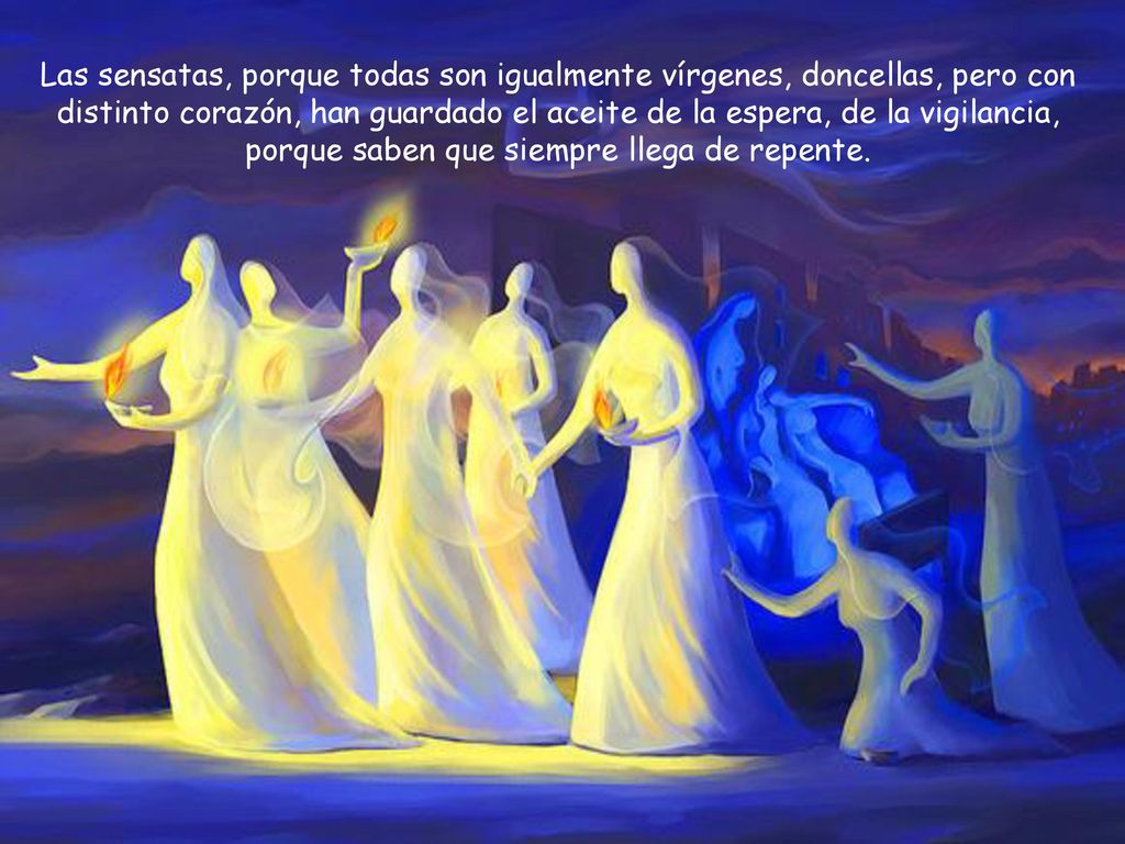 Las sensatas, porque todas son igualmente vírgenes, doncellas, pero con distinto corazón, han guardado el aceite de la espera, de la vigilancia, porque saben que siempre llega de repente.