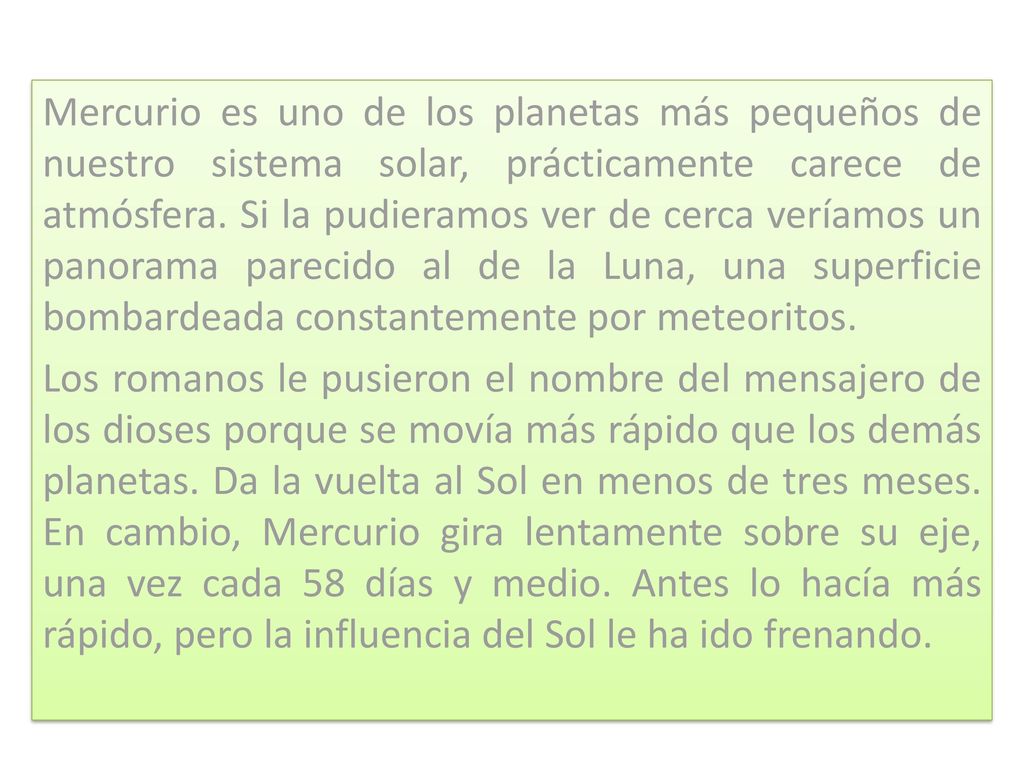 Mercurio es uno de los planetas más pequeños de nuestro sistema solar, prácticamente carece de atmósfera. Si la pudieramos ver de cerca veríamos un panorama parecido al de la Luna, una superficie bombardeada constantemente por meteoritos.