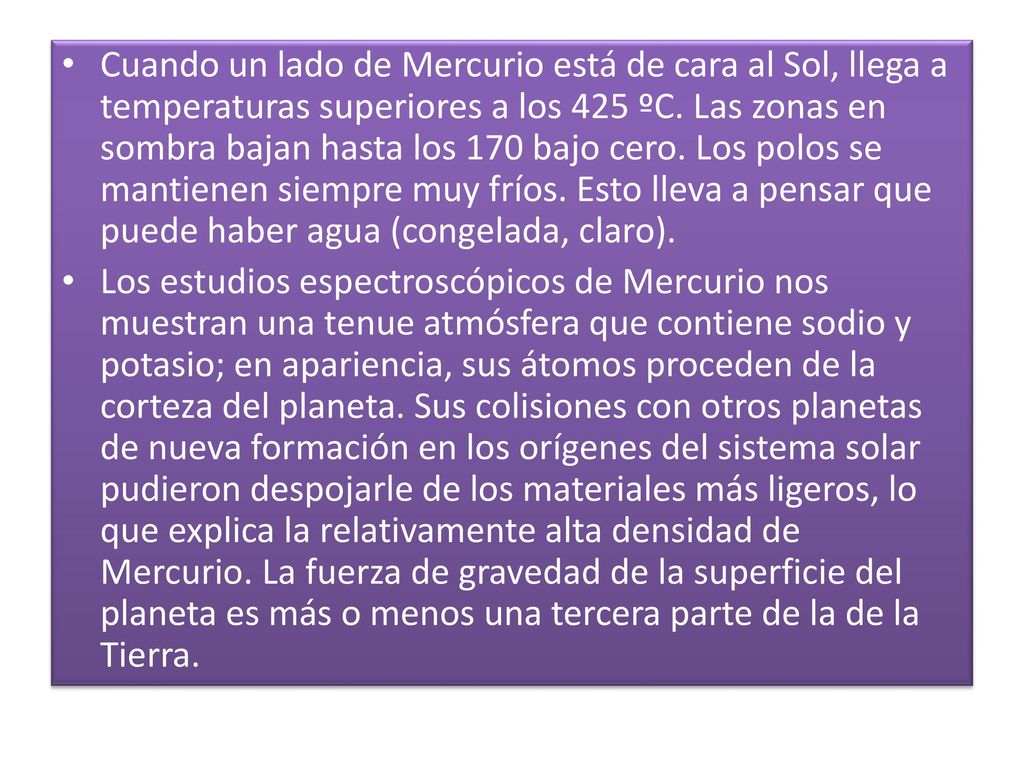 Cuando un lado de Mercurio está de cara al Sol, llega a temperaturas superiores a los 425 ºC. Las zonas en sombra bajan hasta los 170 bajo cero. Los polos se mantienen siempre muy fríos. Esto lleva a pensar que puede haber agua (congelada, claro).