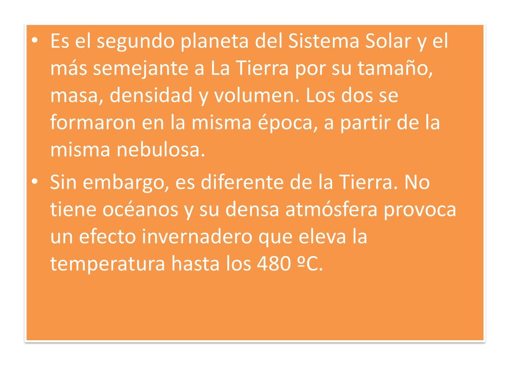 Es el segundo planeta del Sistema Solar y el más semejante a La Tierra por su tamaño, masa, densidad y volumen. Los dos se formaron en la misma época, a partir de la misma nebulosa.
