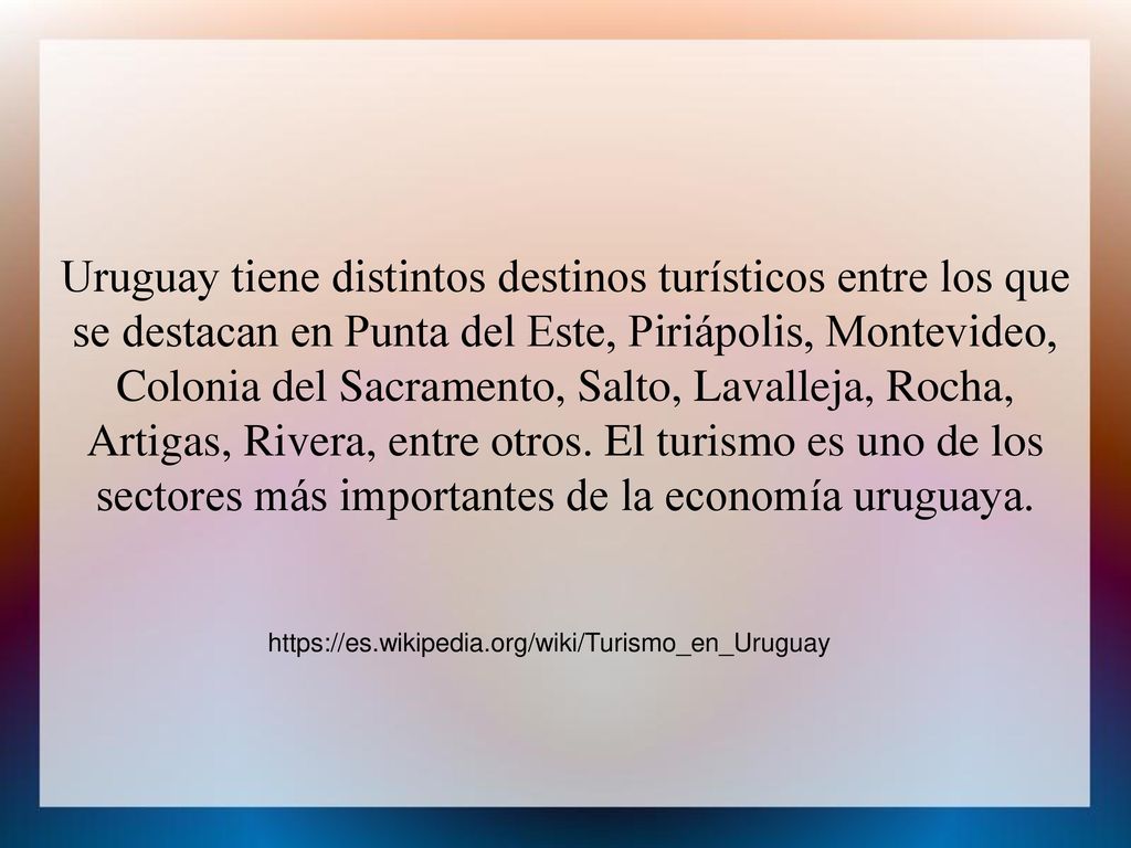 Uruguay tiene distintos destinos turísticos entre los que se destacan en Punta del Este, Piriápolis, Montevideo, Colonia del Sacramento, Salto, Lavalleja, Rocha, Artigas, Rivera, entre otros. El turismo es uno de los sectores más importantes de la economía uruguaya.