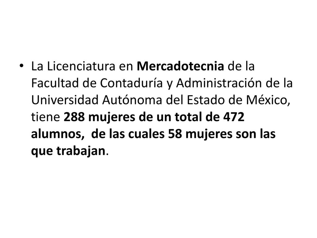La Licenciatura en Mercadotecnia de la Facultad de Contaduría y Administración de la Universidad Autónoma del Estado de México, tiene 288 mujeres de un total de 472 alumnos, de las cuales 58 mujeres son las que trabajan.