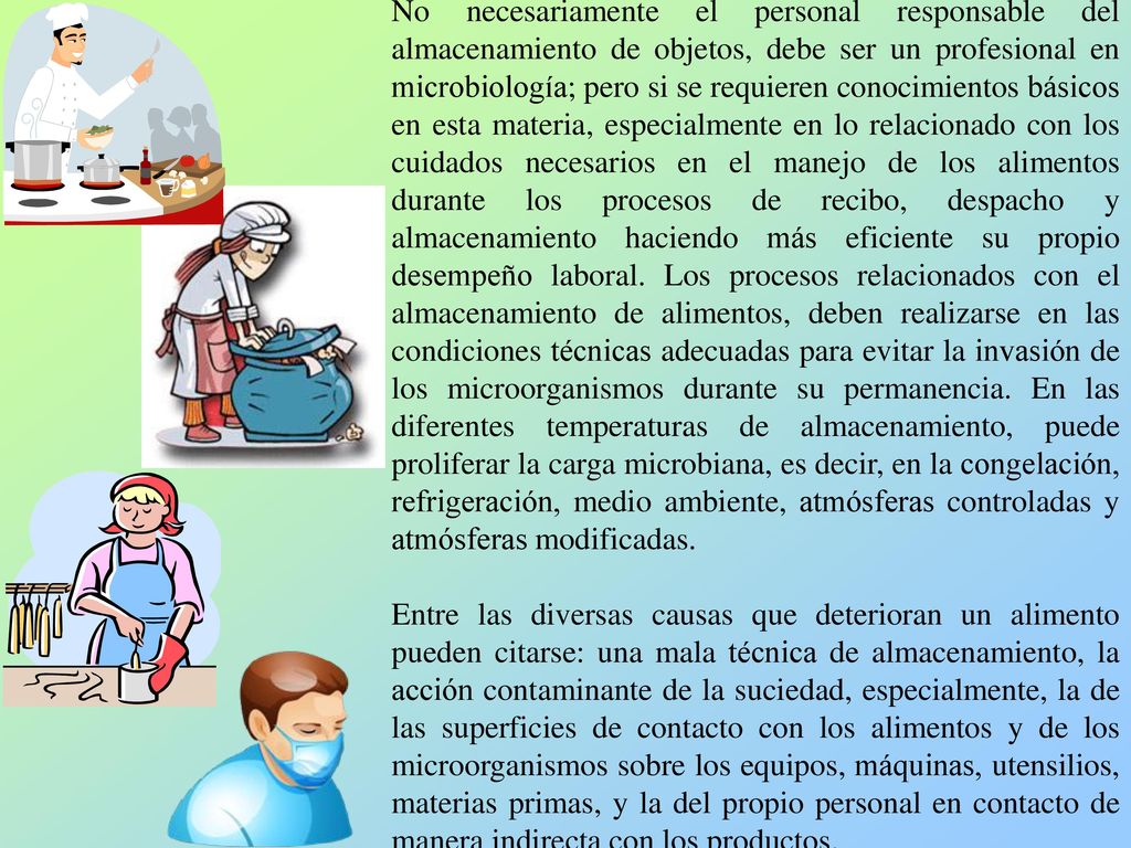 No necesariamente el personal responsable del almacenamiento de objetos, debe ser un profesional en microbiología; pero si se requieren conocimientos básicos en esta materia, especialmente en lo relacionado con los cuidados necesarios en el manejo de los alimentos durante los procesos de recibo, despacho y almacenamiento haciendo más eficiente su propio desempeño laboral. Los procesos relacionados con el almacenamiento de alimentos, deben realizarse en las condiciones técnicas adecuadas para evitar la invasión de los microorganismos durante su permanencia. En las diferentes temperaturas de almacenamiento, puede proliferar la carga microbiana, es decir, en la congelación, refrigeración, medio ambiente, atmósferas controladas y atmósferas modificadas.
