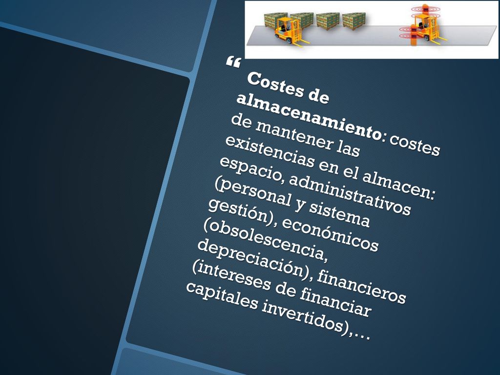 Costes de almacenamiento: costes de mantener las existencias en el almacen: espacio, administrativos (personal y sistema gestión), económicos (obsolescencia, depreciación), financieros (intereses de financiar capitales invertidos),…