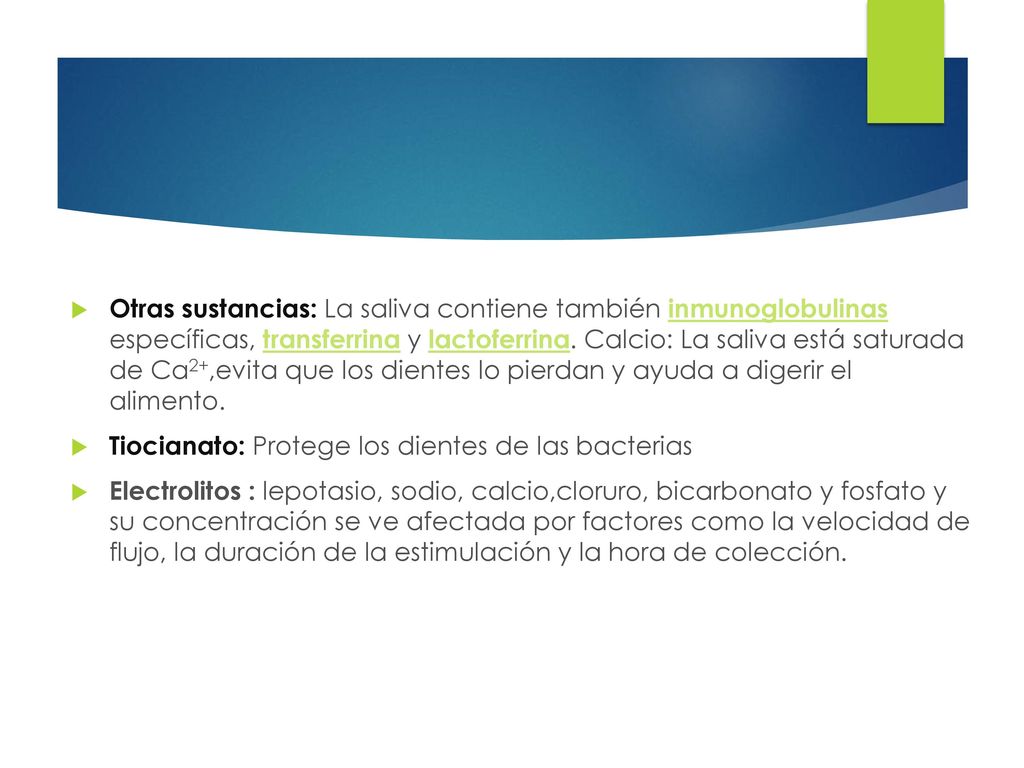 Otras sustancias: La saliva contiene también inmunoglobulinas específicas, transferrina y lactoferrina. Calcio: La saliva está saturada de Ca2+,evita que los dientes lo pierdan y ayuda a digerir el alimento.