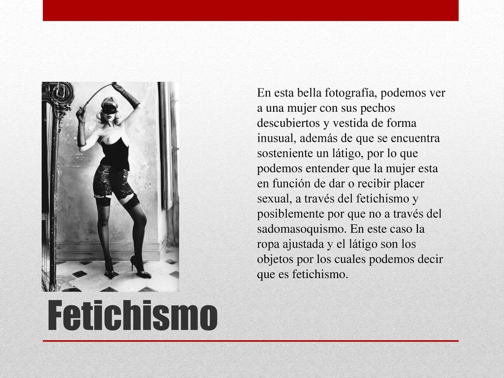 En esta bella fotografía, podemos ver a una mujer con sus pechos descubiertos y vestida de forma inusual, además de que se encuentra sosteniente un látigo, por lo que podemos entender que la mujer esta en función de dar o recibir placer sexual, a través del fetichismo y posiblemente por que no a través del sadomasoquismo. En este caso la ropa ajustada y el látigo son los objetos por los cuales podemos decir que es fetichismo.