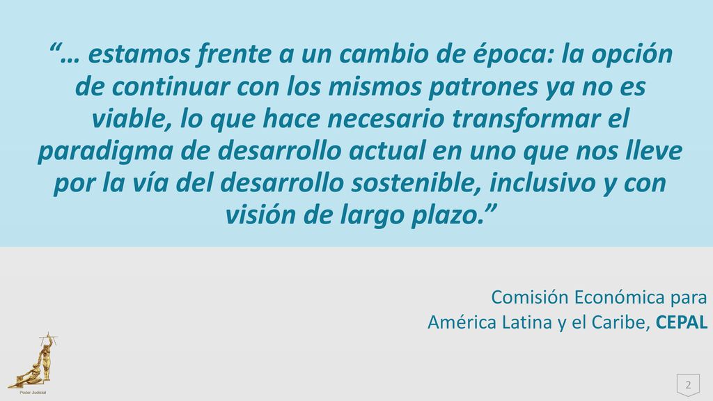 … estamos frente a un cambio de época: la opción de continuar con los mismos patrones ya no es viable, lo que hace necesario transformar el paradigma de desarrollo actual en uno que nos lleve por la vía del desarrollo sostenible, inclusivo y con visión de largo plazo.