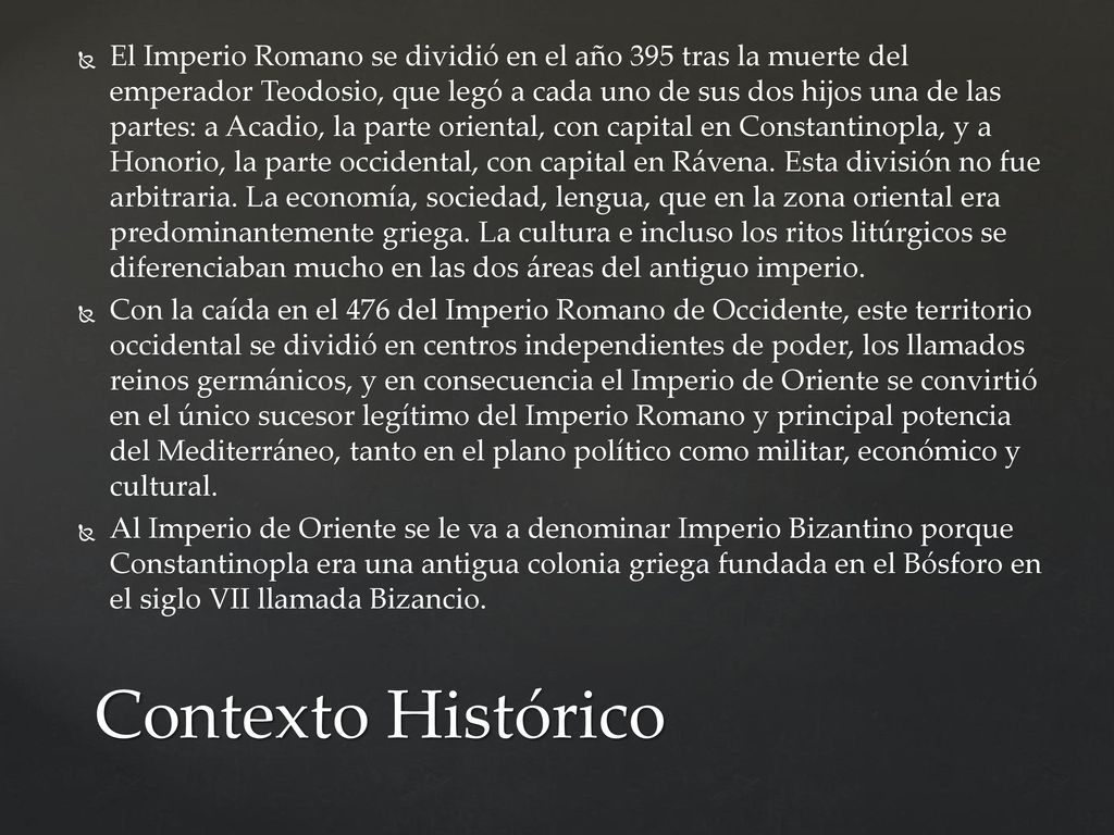 El Imperio Romano se dividió en el año 395 tras la muerte del emperador Teodosio, que legó a cada uno de sus dos hijos una de las partes: a Acadio, la parte oriental, con capital en Constantinopla, y a Honorio, la parte occidental, con capital en Rávena. Esta división no fue arbitraria. La economía, sociedad, lengua, que en la zona oriental era predominantemente griega. La cultura e incluso los ritos litúrgicos se diferenciaban mucho en las dos áreas del antiguo imperio.