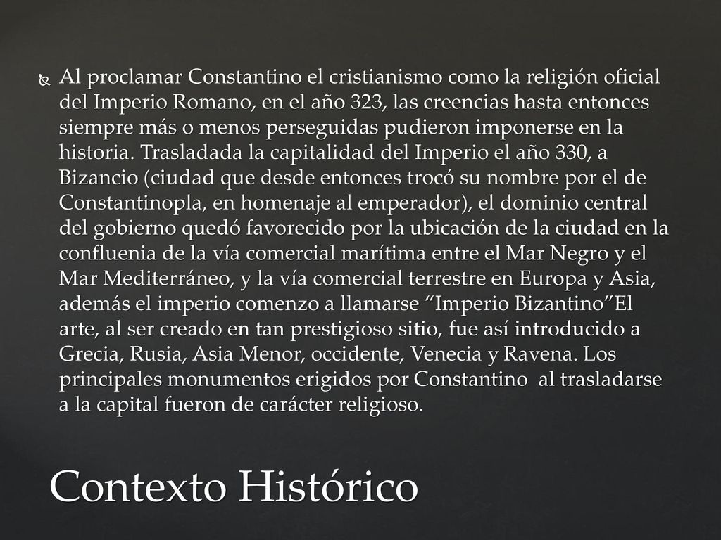 Al proclamar Constantino el cristianismo como la religión oficial del Imperio Romano, en el año 323, las creencias hasta entonces siempre más o menos perseguidas pudieron imponerse en la historia. Trasladada la capitalidad del Imperio el año 330, a Bizancio (ciudad que desde entonces trocó su nombre por el de Constantinopla, en homenaje al emperador), el dominio central del gobierno quedó favorecido por la ubicación de la ciudad en la confluenia de la vía comercial marítima entre el Mar Negro y el Mar Mediterráneo, y la vía comercial terrestre en Europa y Asia, además el imperio comenzo a llamarse Imperio Bizantino El arte, al ser creado en tan prestigioso sitio, fue así introducido a Grecia, Rusia, Asia Menor, occidente, Venecia y Ravena. Los principales monumentos erigidos por Constantino al trasladarse a la capital fueron de carácter religioso.
