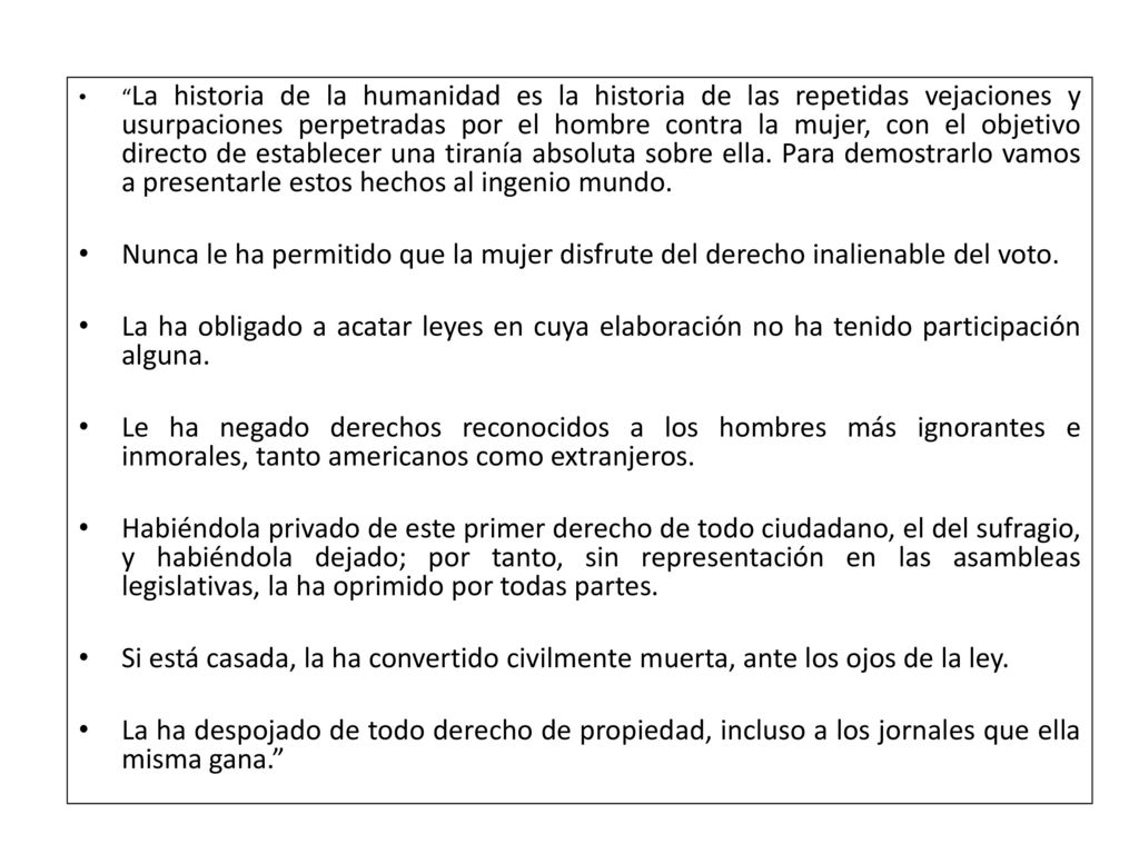 La historia de la humanidad es la historia de las repetidas vejaciones y usurpaciones perpetradas por el hombre contra la mujer, con el objetivo directo de establecer una tiranía absoluta sobre ella. Para demostrarlo vamos a presentarle estos hechos al ingenio mundo.