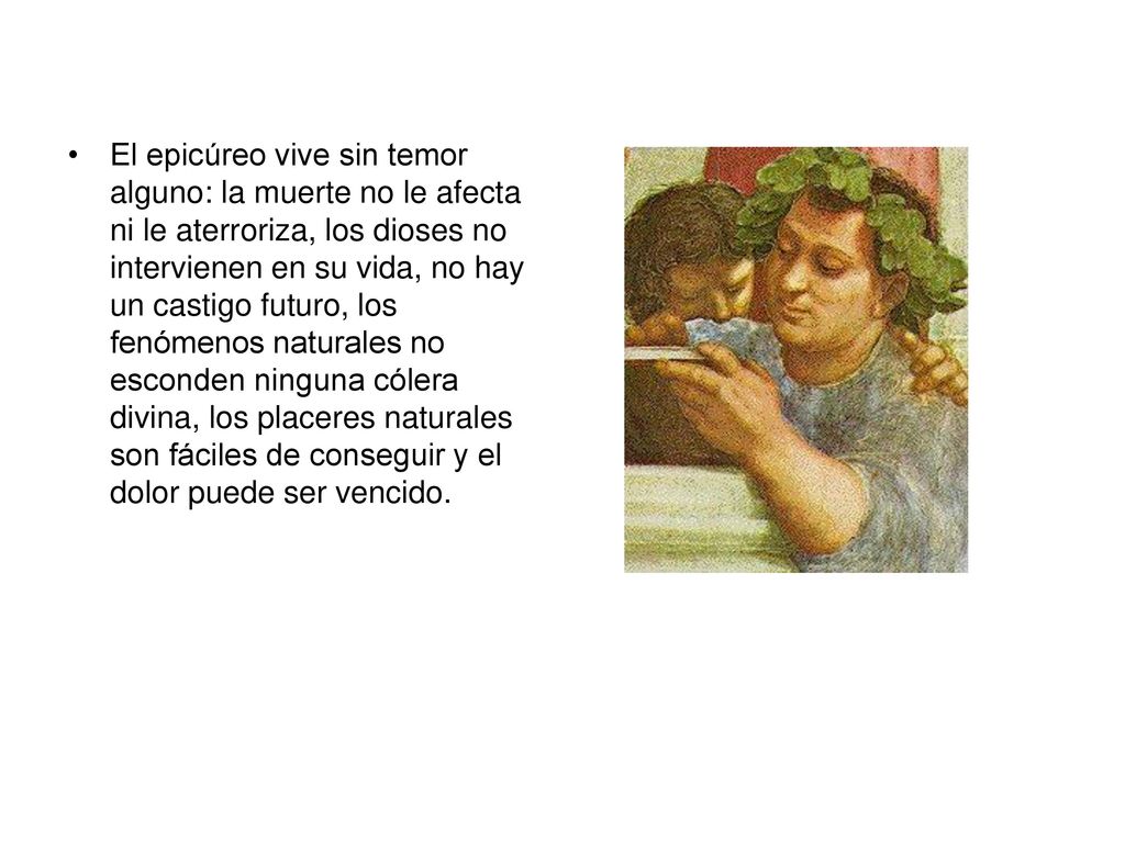 El epicúreo vive sin temor alguno: la muerte no le afecta ni le aterroriza, los dioses no intervienen en su vida, no hay un castigo futuro, los fenómenos naturales no esconden ninguna cólera divina, los placeres naturales son fáciles de conseguir y el dolor puede ser vencido.