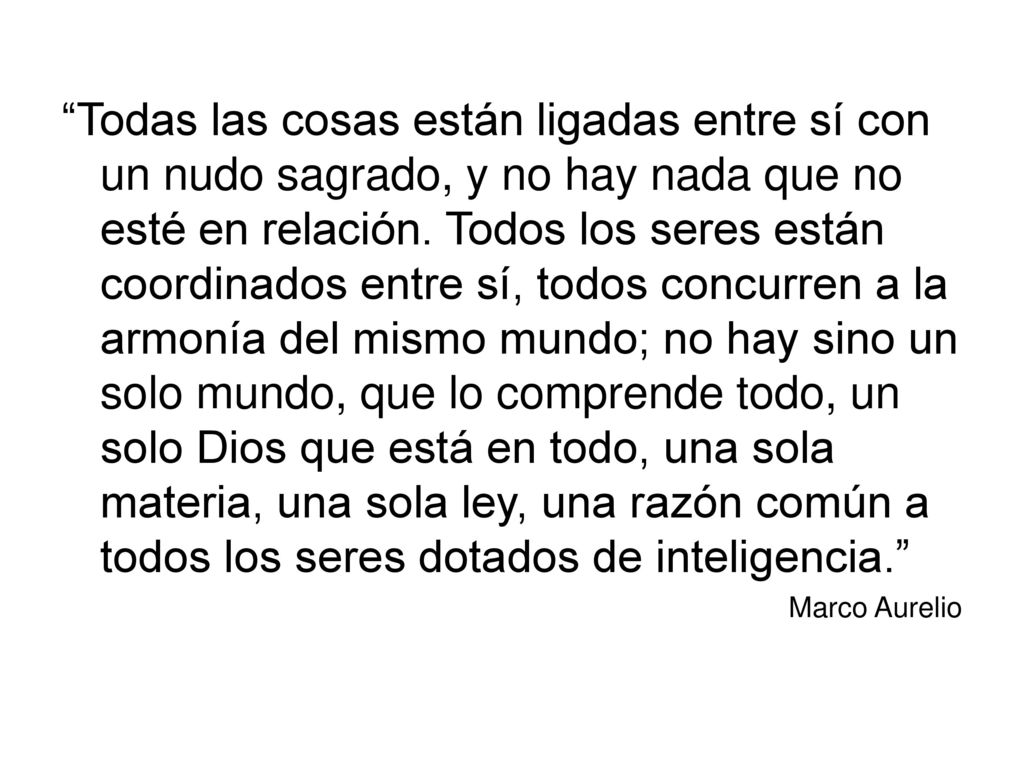 Todas las cosas están ligadas entre sí con un nudo sagrado, y no hay nada que no esté en relación. Todos los seres están coordinados entre sí, todos concurren a la armonía del mismo mundo; no hay sino un solo mundo, que lo comprende todo, un solo Dios que está en todo, una sola materia, una sola ley, una razón común a todos los seres dotados de inteligencia.