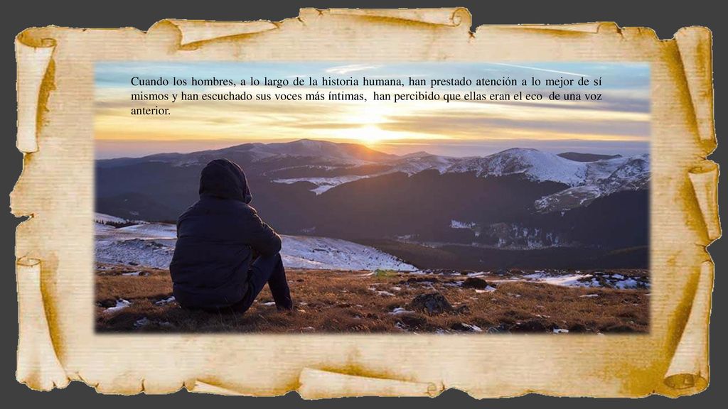 Cuando los hombres, a lo largo de la historia humana, han prestado atención a lo mejor de sí mismos y han escuchado sus voces más íntimas, han percibido que ellas eran el eco de una voz anterior.