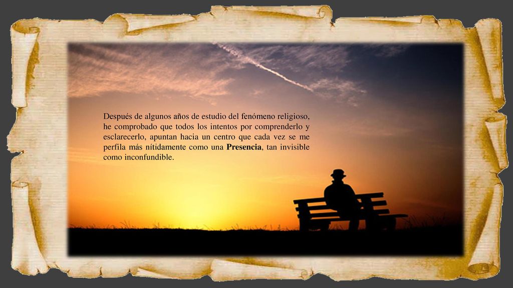 Después de algunos años de estudio del fenómeno religioso, he comprobado que todos los intentos por comprenderlo y esclarecerlo, apuntan hacia un centro que cada vez se me perfila más nítidamente como una Presencia, tan invisible como inconfundible.