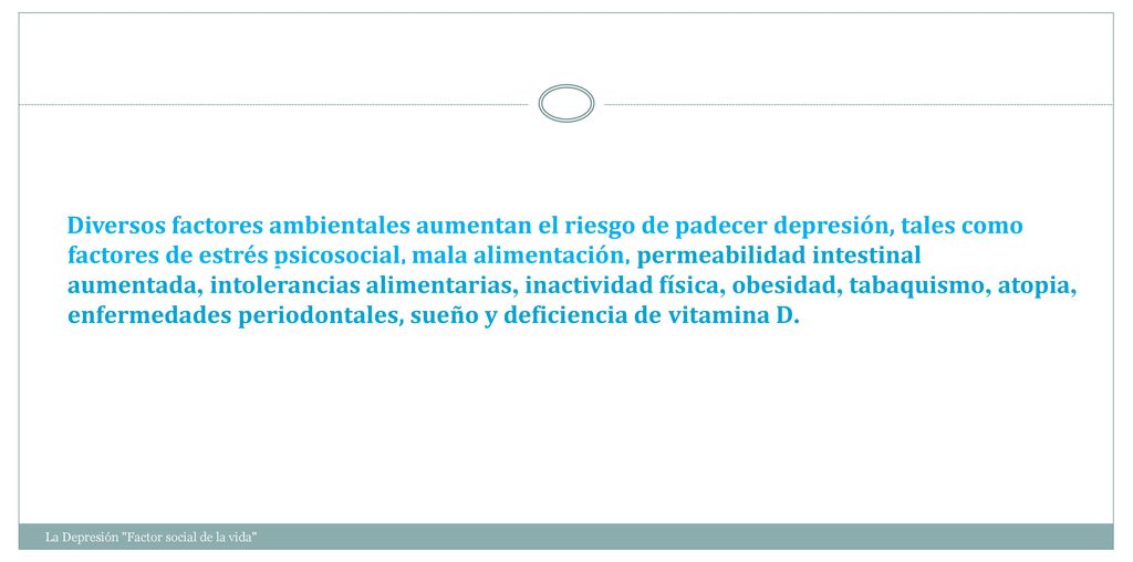 Diversos factores ambientales aumentan el riesgo de padecer depresión, tales como factores de estrés psicosocial, mala alimentación, permeabilidad intestinal aumentada, intolerancias alimentarias, inactividad física, obesidad, tabaquismo, atopia, enfermedades periodontales, sueño y deficiencia de vitamina D.