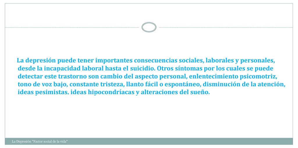 La depresión puede tener importantes consecuencias sociales, laborales y personales, desde la incapacidad laboral hasta el suicidio. Otros síntomas por los cuales se puede detectar este trastorno son cambio del aspecto personal, enlentecimiento psicomotriz, tono de voz bajo, constante tristeza, llanto fácil o espontáneo, disminución de la atención, ideas pesimistas, ideas hipocondríacas y alteraciones del sueño.