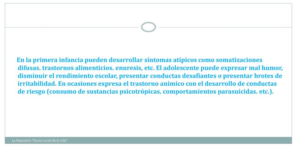 En la primera infancia pueden desarrollar síntomas atípicos como somatizaciones difusas, trastornos alimenticios, enuresis, etc. El adolescente puede expresar mal humor, disminuir el rendimiento escolar, presentar conductas desafiantes o presentar brotes de irritabilidad. En ocasiones expresa el trastorno anímico con el desarrollo de conductas de riesgo (consumo de sustancias psicotrópicas, comportamientos parasuicidas, etc.).