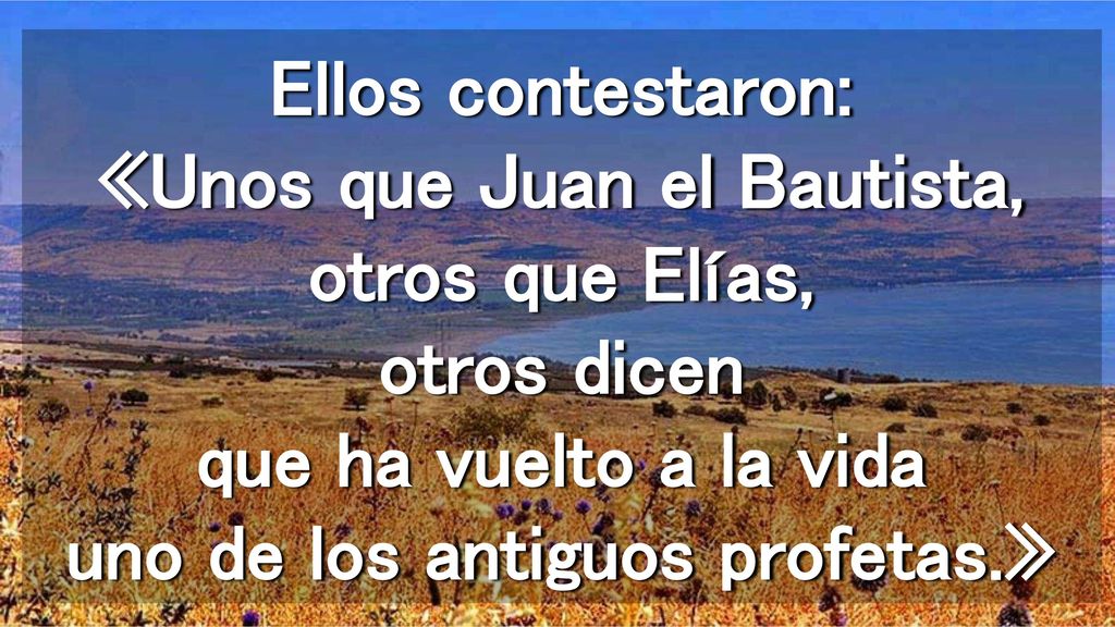 Ellos contestaron: «Unos que Juan el Bautista, otros que Elías, otros dicen que ha vuelto a la vida uno de los antiguos profetas.»