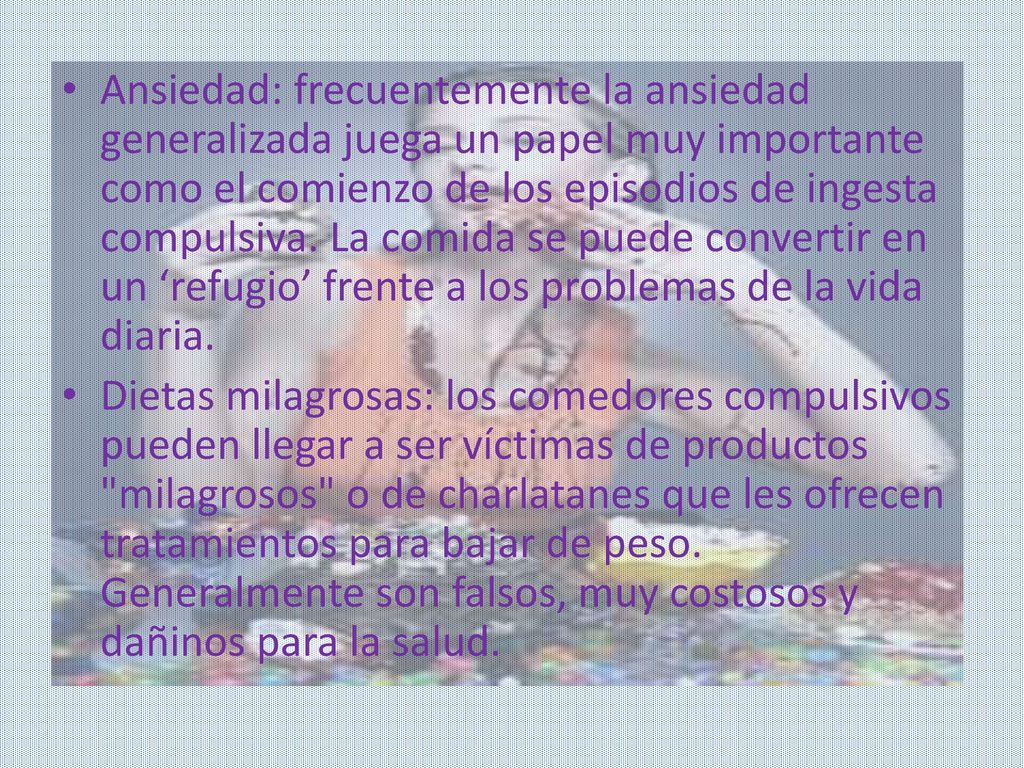 Ansiedad: frecuentemente la ansiedad generalizada juega un papel muy importante como el comienzo de los episodios de ingesta compulsiva. La comida se puede convertir en un ‘refugio’ frente a los problemas de la vida diaria.