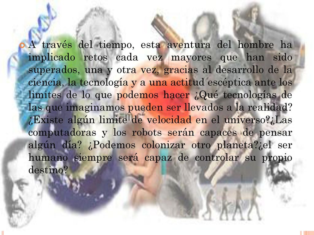 A través del tiempo, esta aventura del hombre ha implicado retos cada vez mayores que han sido superados, una y otra vez, gracias al desarrollo de la ciencia, la tecnología y a una actitud escéptica ante los limites de lo que podemos hacer ¿Qué tecnologías de las que imaginamos pueden ser llevados a la realidad.