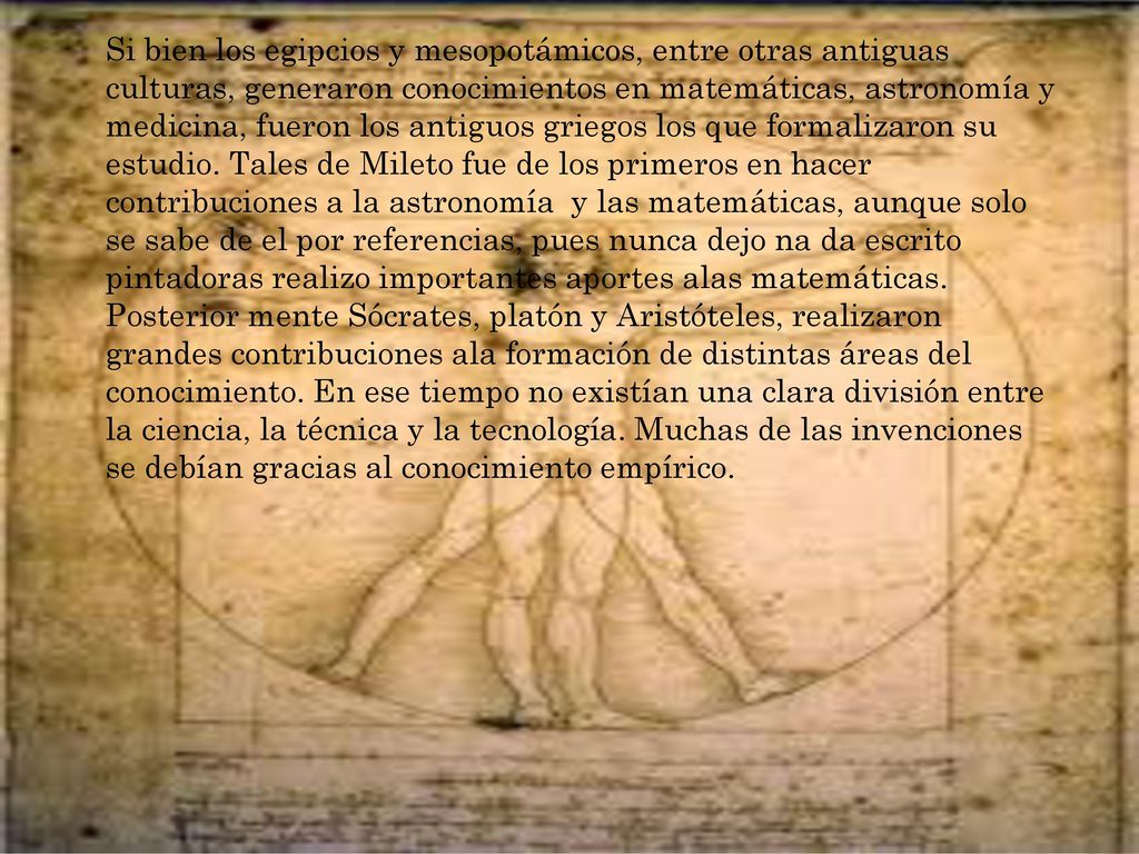 Si bien los egipcios y mesopotámicos, entre otras antiguas culturas, generaron conocimientos en matemáticas, astronomía y medicina, fueron los antiguos griegos los que formalizaron su estudio. Tales de Mileto fue de los primeros en hacer contribuciones a la astronomía y las matemáticas, aunque solo se sabe de el por referencias, pues nunca dejo na da escrito pintadoras realizo importantes aportes alas matemáticas. Posterior mente Sócrates, platón y Aristóteles, realizaron grandes contribuciones ala formación de distintas áreas del conocimiento. En ese tiempo no existían una clara división entre la ciencia, la técnica y la tecnología. Muchas de las invenciones se debían gracias al conocimiento empírico.