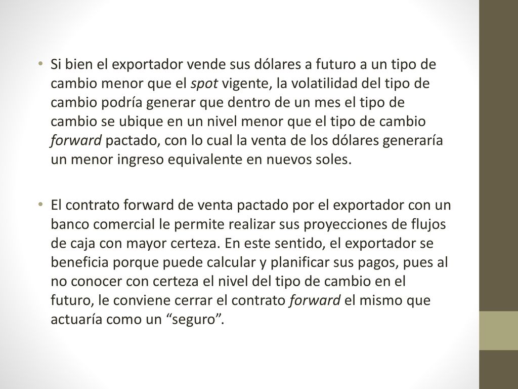 Si bien el exportador vende sus dólares a futuro a un tipo de cambio menor que el spot vigente, la volatilidad del tipo de cambio podría generar que dentro de un mes el tipo de cambio se ubique en un nivel menor que el tipo de cambio forward pactado, con lo cual la venta de los dólares generaría un menor ingreso equivalente en nuevos soles.