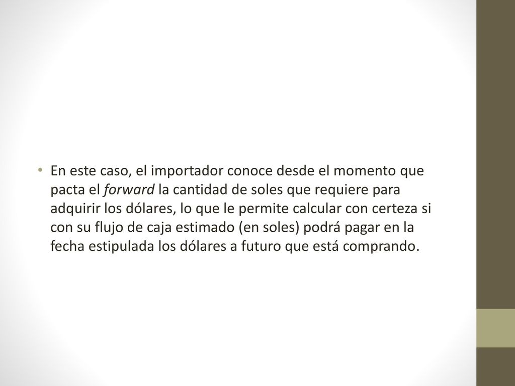 En este caso, el importador conoce desde el momento que pacta el forward la cantidad de soles que requiere para adquirir los dólares, lo que le permite calcular con certeza si con su flujo de caja estimado (en soles) podrá pagar en la fecha estipulada los dólares a futuro que está comprando.