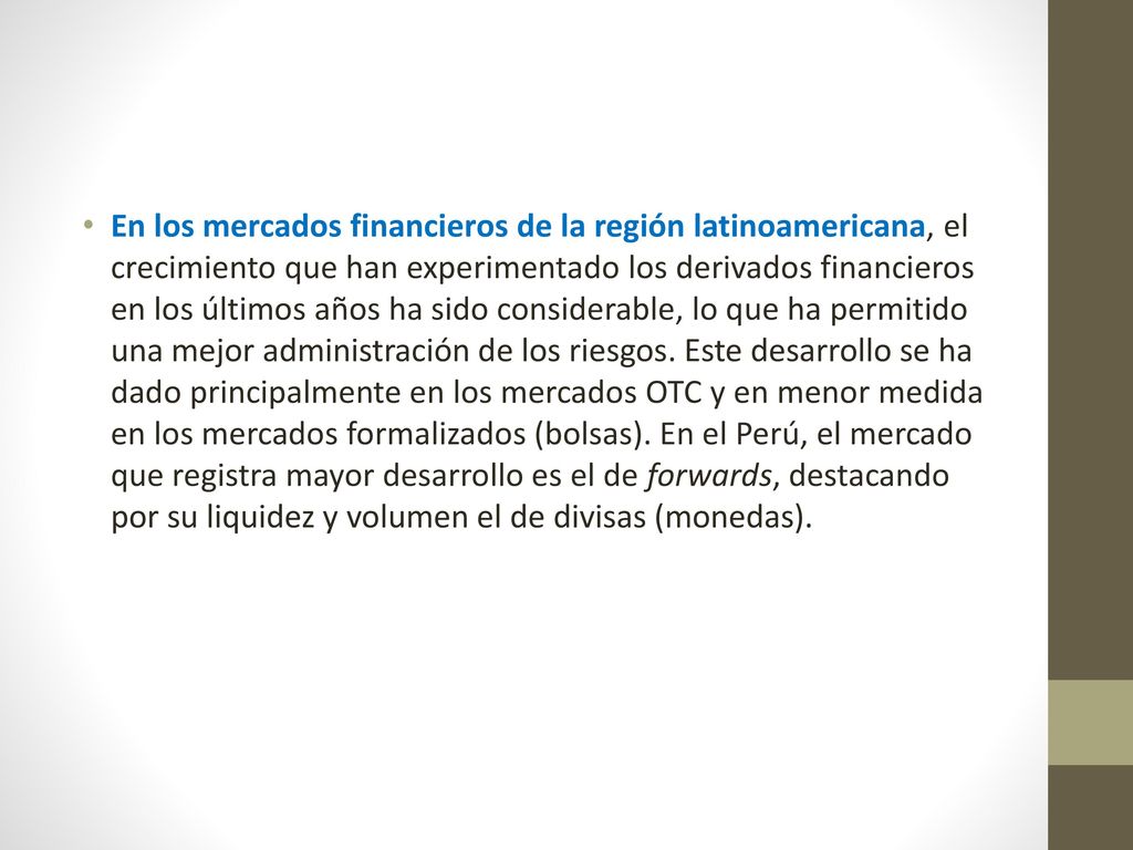 En los mercados financieros de la región latinoamericana, el crecimiento que han experimentado los derivados financieros en los últimos años ha sido considerable, lo que ha permitido una mejor administración de los riesgos.