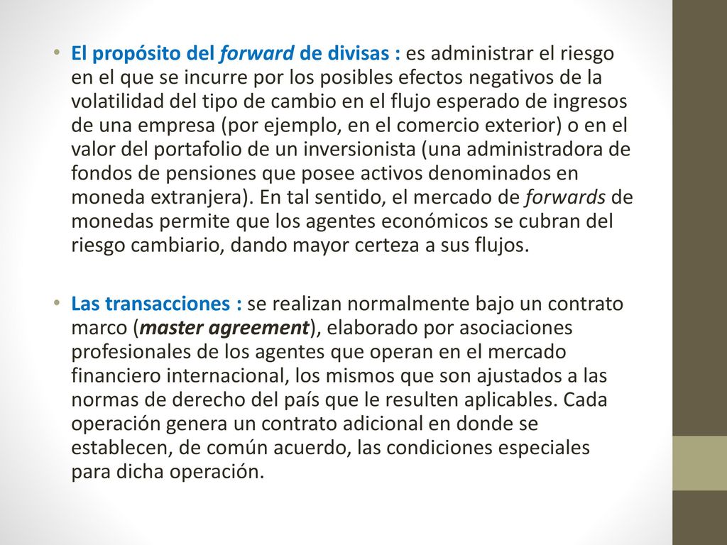 El propósito del forward de divisas : es administrar el riesgo en el que se incurre por los posibles efectos negativos de la volatilidad del tipo de cambio en el flujo esperado de ingresos de una empresa (por ejemplo, en el comercio exterior) o en el valor del portafolio de un inversionista (una administradora de fondos de pensiones que posee activos denominados en moneda extranjera). En tal sentido, el mercado de forwards de monedas permite que los agentes económicos se cubran del riesgo cambiario, dando mayor certeza a sus flujos.